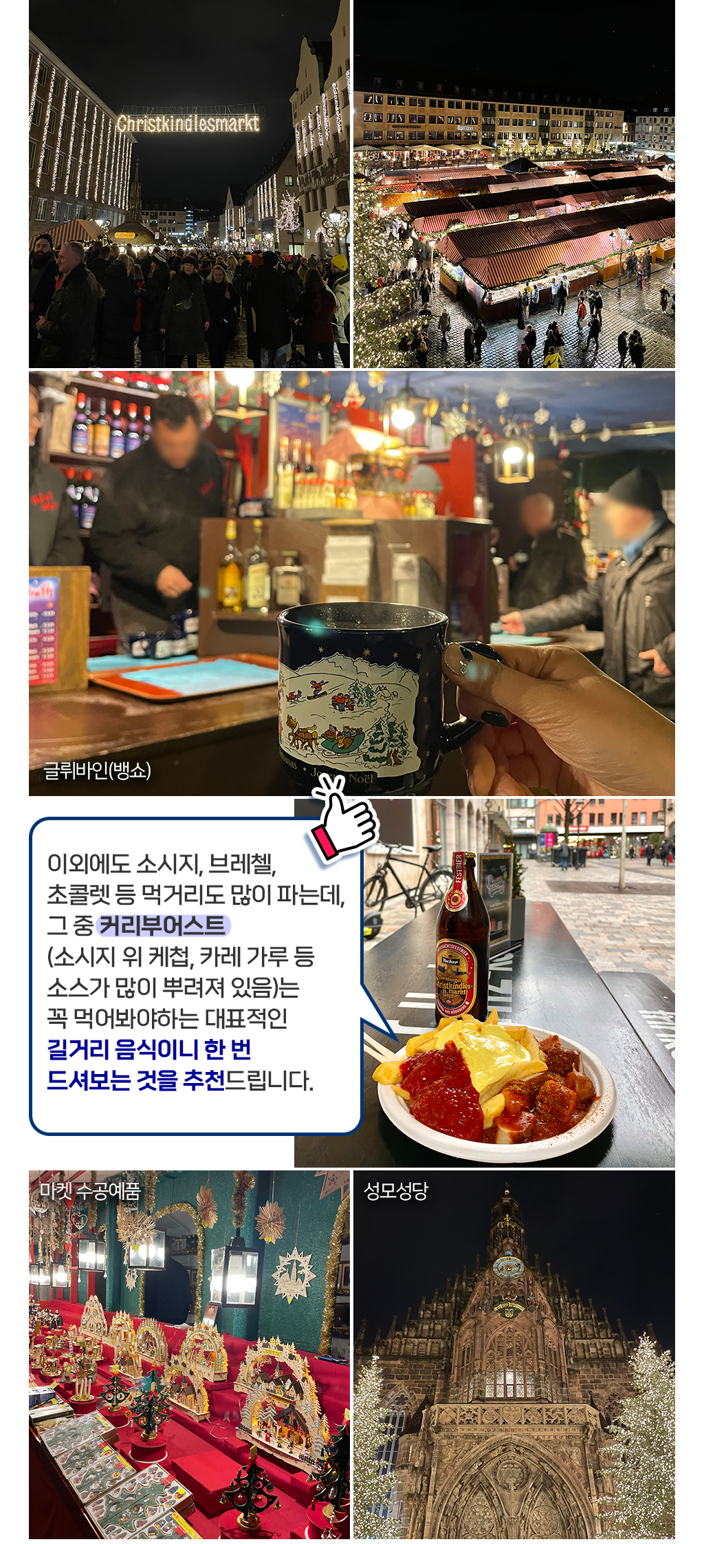 이외에도 소시지, 브레첼, 초콜렛 등 먹거리도 많이 파는데, 그 중 커리부어스트 (소시지 위 케첩, 카레 가루 등 소스가 많이 뿌려져 있음)는 꼭 먹어봐야하는 대표적인 길거리 음식이니 한 번 드셔보는 것을 추천드립니다. 