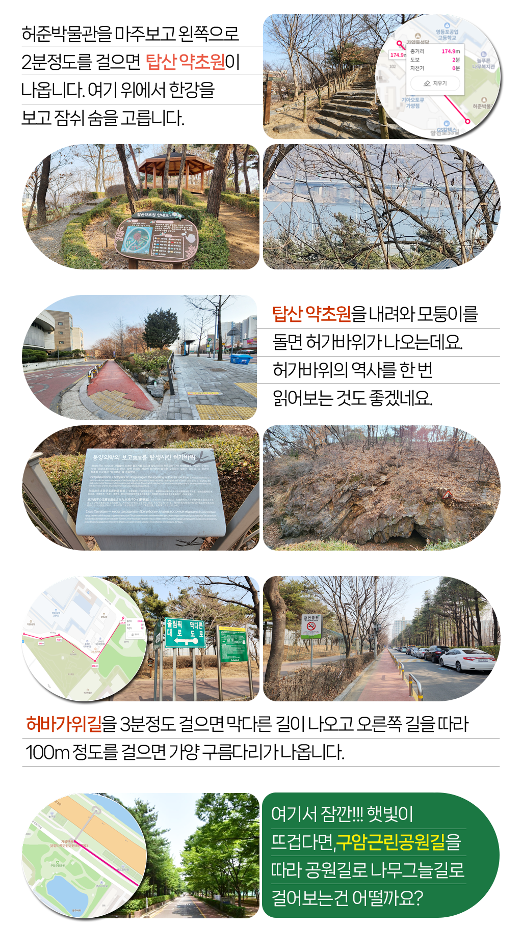 

허준박물관을 마주보고 왼쪽으로 
2분정도를 걸으면  탑산 약초원이 
나옵니다. 여기 위에서 한강을 
보고 잠쉬 숨을 고릅니다. 
탑산 약초원을 내려와 모퉁이를 
돌면 허가바위가 나오는데요. 
허가바위의 역사를 한 번 
읽어보는 것도 좋겠네요.
허바가위길을 3분정도 걸으면 막다른 길이 나오고 오른쪽 길을 따라
100m 정도를 걸으면 가양 구름다리가 나옵니다.      
여기서 잠깐!!! 햇빛이 
뜨겁다면,구암근린공원길을 
따라 공원길로 나무그늘길로 
걸어보는건 어떨까요? 

