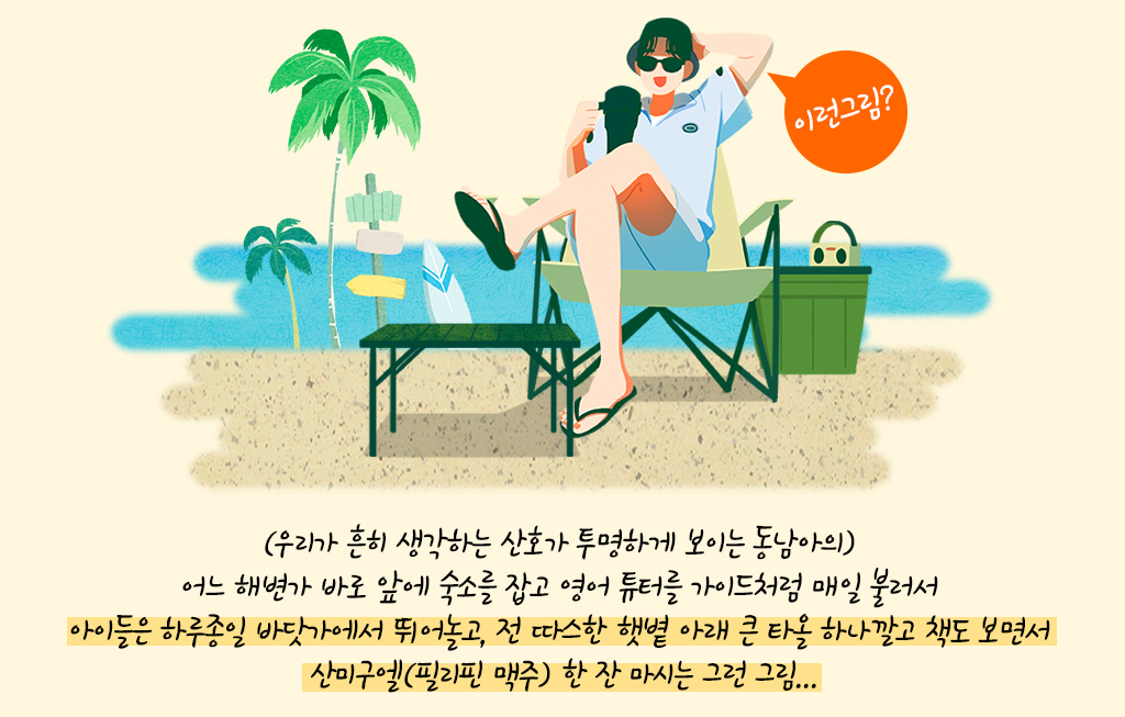 (우리가 흔히 생각하는 산호가 투명하게 보이는 동남아의) 어느 해변가 바로 앞에 숙소를 잡고 영어 튜터를 가이드처럼 매일 불러서 아이들은 하루종일 바닷가에서 뛰어놀고, 전 따스한 햇볕 아래 큰 타올 하나깔고 책도 보면서 산미구엘(필리핀 맥주) 한 잔 마시는 그런 그림...