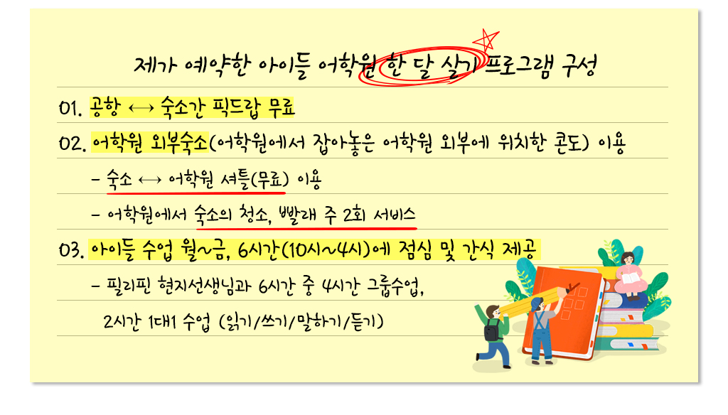 제가 예약한 아이들 어학원 한 달 살기 프로그램 구성 01. 공항 ↔ 숙소간 픽드랍 무료 02. 어학원 외부숙소(어학원에서 잡아놓은 어학원 외부에 위치한 콘도) 이용 - 숙소 ↔ 어학원 셔틀(무료) 이용 - 어학원에서 숙소의 청소, 빨래 주 2회 서비스 03. 아이들 수업 월~금, 6시간(10시~4시)에 점심 및 간식 제공 - 필리핀 현지선생님과 6시간 중 4시간 그룹수업, 2시간 1대1 수업 (읽기/쓰기/말하기/듣기)