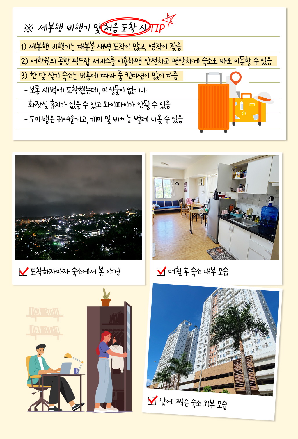 ※ 세부행 비행기 및 처음 도착 시 TIP 
					1) 세부행 비행기는 대부분 새벽 도착이 많고, 연착이 잦음
					2) 어학원의 공항 픽드랍 서비스를 이용하면 안전하고 편안하게 숙소로 바로 이동할 수 있음
					3) 한 달 살기 숙소는 비용에 따라 룸 컨디션이 많이 다름
					- 보통 새벽에 도착했는데, 마실물이 없거나 화장실 휴지가 없을 수 있고 와이파이가 안될 수 있음
					- 도마뱀은 귀여운거고, 개미 및 바* 등 벌레 나올 수 있음
					
					야경사진, 며칠 후 숙소 내부모습사진, 낮에 찍은 숙소 외부모습사진