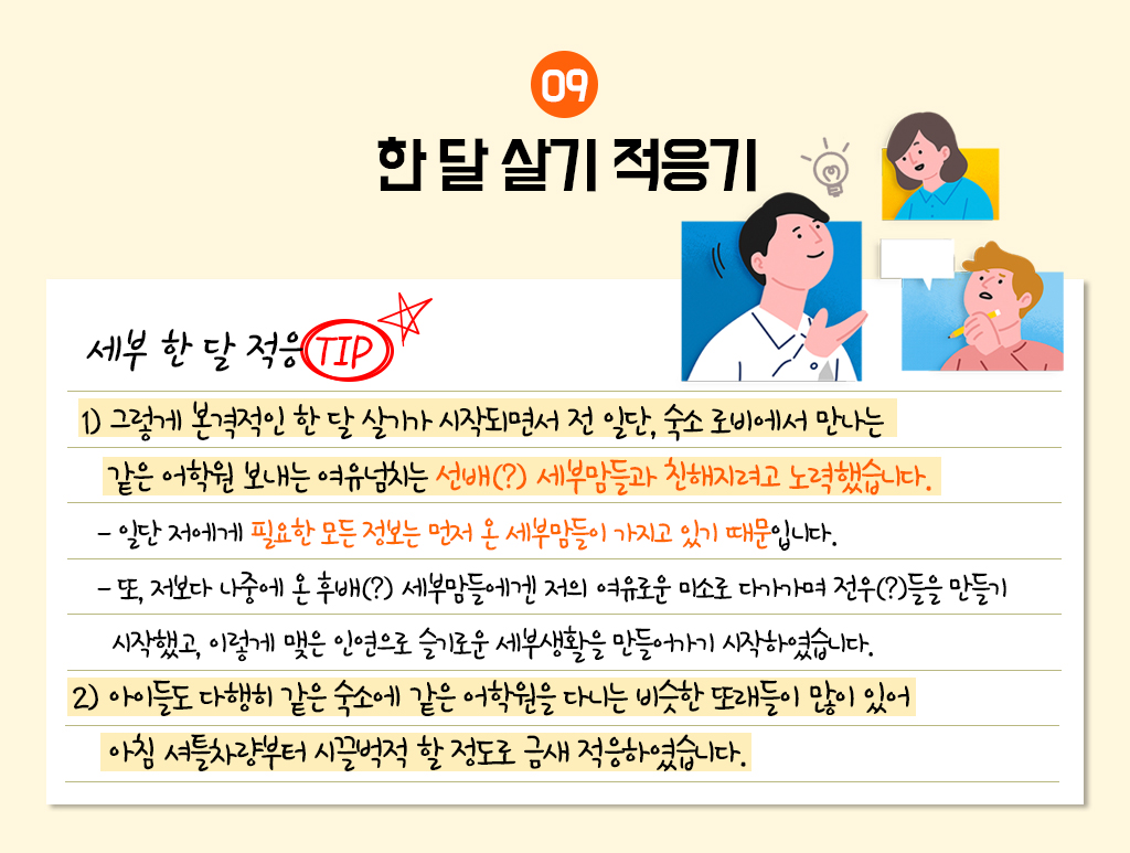 9. 한 달 살기 적응기
					세부 한 달 적응 TIP
					 1) 그렇게 본격적인 한 달 살기가 시작되면서 전 일단, 숙소 로비에서 만나는 같은 어학원 보내는 여유넘치는 선배(?) 세부맘들과 친해지려고 노력했습니다.
				     - 일단 저에게 필요한 모든 정보는 먼저 온 세부맘들이 가지고 있기 때문입니다. 
					 - 또, 저보다 나중에 온 후배(?) 세부맘들에겐 저의 여유로운 미소로 다가가며 전우(?)들을 만들기 시작했고, 이렇게 맺은 인연으로 슬기로운 세부생활을 만들어가기 시작하였습니다. 
					 2) 아이들도 다행히 같은 숙소에 같은 어학원을 다니는 비슷한 또래들이 많이 있어 아침 셔틀차량부터 시끌벅적 할 정도로 금새 적응하였습니다. 