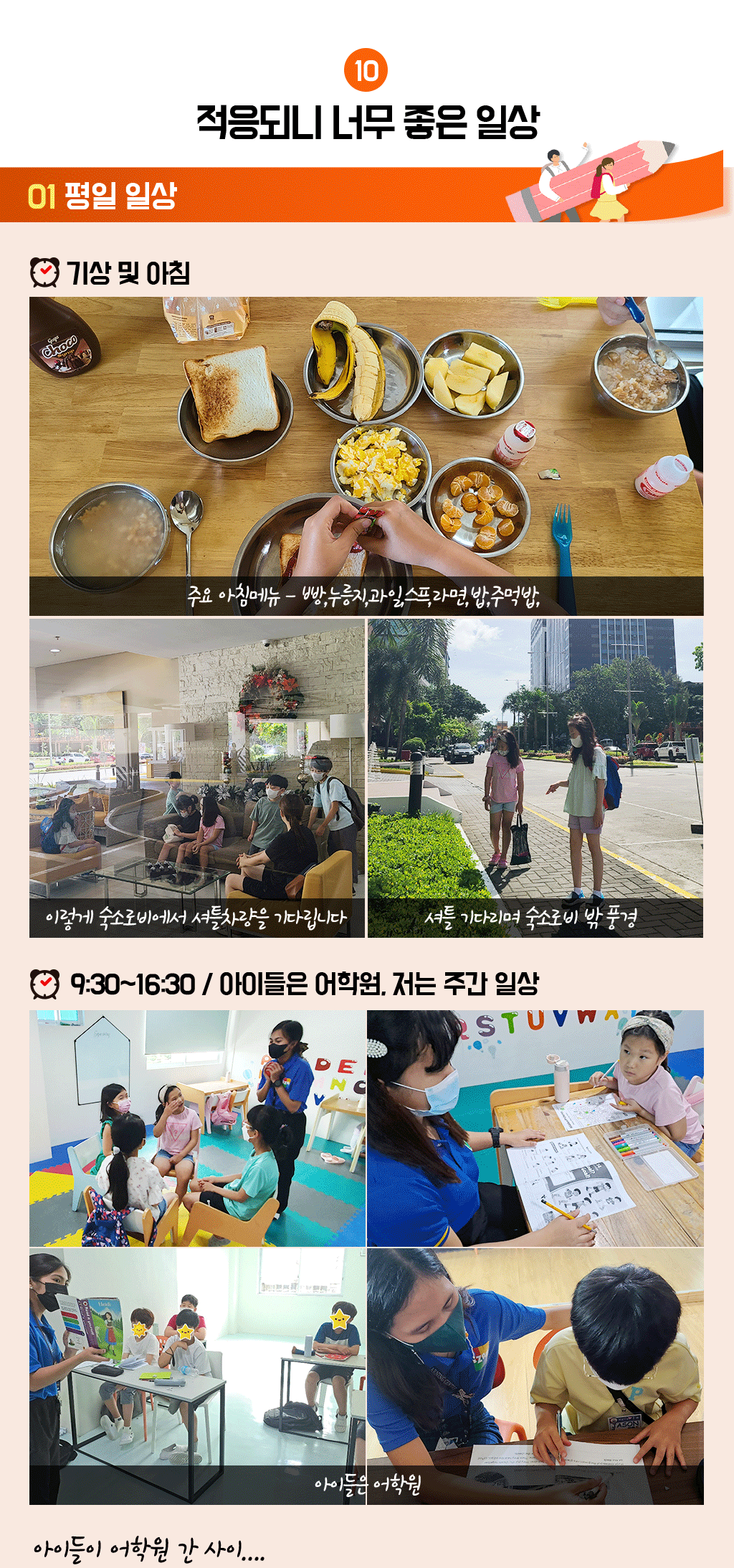 10. 적응되니 너무 좋은 일상
				01 평일 일상
				■ 기상 및 아침 : 주요 아침메뉴 - 빵,누릉지,과일,스프,라면,밥,주먹밥 / 이렇게 숙소로비에서 셔틀차량을 기다립니다 / 셔틀 기다리며 숙소로비 밖 풍경
				■ 9:30~16:30 / 아이들은 어학원, 저는 주간 일상! 아이들이 어학원 간 사이....
