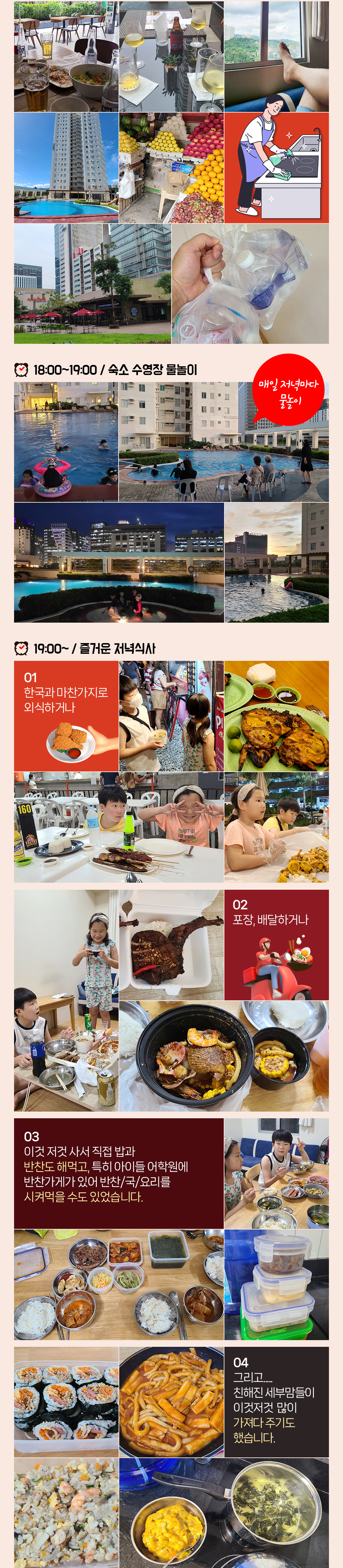 
				■ 18:00~19:00 / 숙소 수영장 물놀이, 매일 저녁마다 물놀이
				■ 19:00~ / 즐거운 저녁식사, 1. 한국과 마찬가지로 외식하거나, 2. 포장·배달하거나, 3. 이것 저것 사서 직접 밥과 반찬도 해먹고 특히 아이들 어학원에 반찬가게가 있어 반찬·국·요리를 시켜먹을 수도 있었습니다. 4. 그리고... 친해진 세부맘들이 이것저것  많이 가져다 주기도 했습니다.