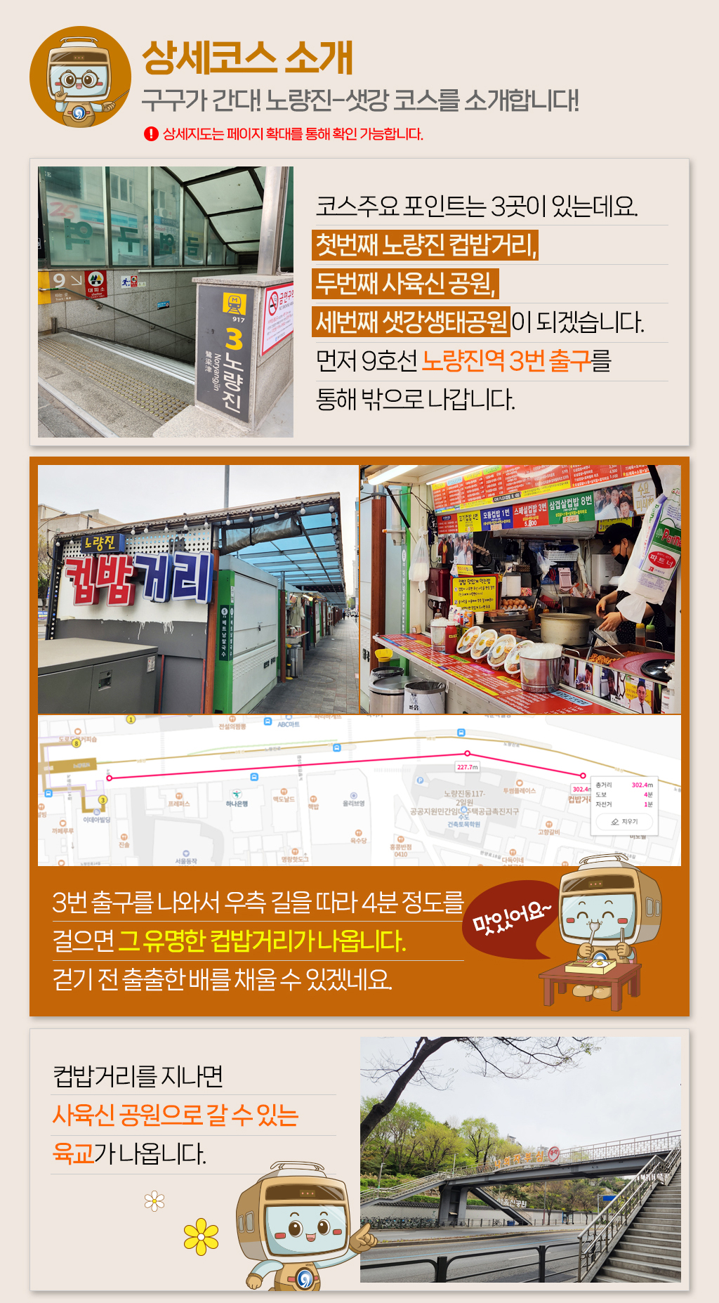 

[상세코스 소개]구구가 간다! 노량진-샛강 코스를 소개합니다! 상세지도는 페이지 확대를 통해 확인 가능합니다.
코스주요 포인트는 3곳이 있는데요. 
첫번째 노량진 컵밥거리, 
두번째 사육신 공원, 
세번째 샛강생태공원 이 되겠습니다. 
먼저 9호선 노량진역 3번 출구를 
통해 밖으로 나갑니다.
3번 출구를 나와서 우측 길을 따라 4분 정도를 
걸으면 그 유명한 컵밥거리가 나옵니다. 
걷기 전 출출한 배를 채울 수 있겠네요. 
컵밥거리를 지나면 
사육신 공원으로 갈 수 있는 
육교가 나옵니다. 
