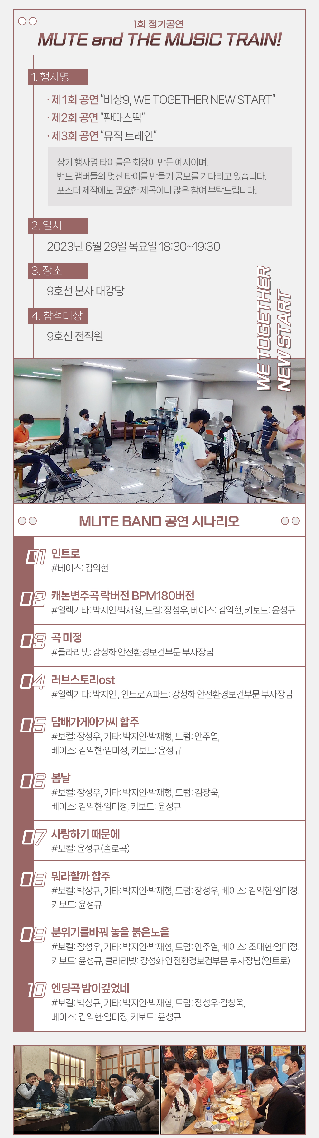 
				 제 1회 정기공연 MUTE and THE MUSIC TRAIN!
				 1. 행사명
				 · 제 1회 공연 “비상9, WE TOGETHER NEW START”
			     · 제2회 공연 “퐌따스띡”
				 · 제3회 공연 “뮤직 트레인
				 2. 일시 : 2023년 6월 29일 목요일 18:30~19:30
				 3. 장소 : 9호선 본사 대강당
				 4. 참석대상 : 9호선 전직원

				 MUTE BAND 공연 시나리오

1. 인트로
#베이스: 김익현 

2. 캐논변주곡 락버전 BPM180버전
#일렉기타: 박지인·박재형, 드럼: 장성우, 베이스: 김익현, 키보드: 윤성규

3. 곡 미정 
#클라리넷: 부사장님

4. 러브스토리ost 
#일렉기타: 박지인 , 인트로 A파트: 부사장님

5. 담배가게아가씨 합주
#보컬: 장성우, 기타: 박지인·박재형, 드럼: 안주열, 
베이스: 김익현·임미정, 키보드: 윤성규

6. 봄날
#보컬: 장성우, 기타: 박지인·박재형, 드럼: 김창욱, 
베이스: 김익현·임미정, 키보드: 윤성규

7. 사랑하기 때문에 
#보컬: 윤성규(솔로곡) 

8. 뭐라할까 합주
#보컬: 박상규, 기타: 박지인·박재형, 드럼: 장성우, 베이스: 김익현·임미정, 키보드: 윤성규

9. 분위기를바꿔 놓을 붉은노을
#보컬: 장성우, 기타: 박지인·박재형, 드럼: 안주열, 베이스: 조대현·임미정, 키보드: 윤성규, 클라리넷: 부사장님(인트로)

10. 엔딩곡 밤이깊었네
#보컬: 박상규, 기타: 박지인·박재형, 드럼: 장성우·김창욱, 
베이스: 김익현·임미정, 키보드: 윤성규

				 ”