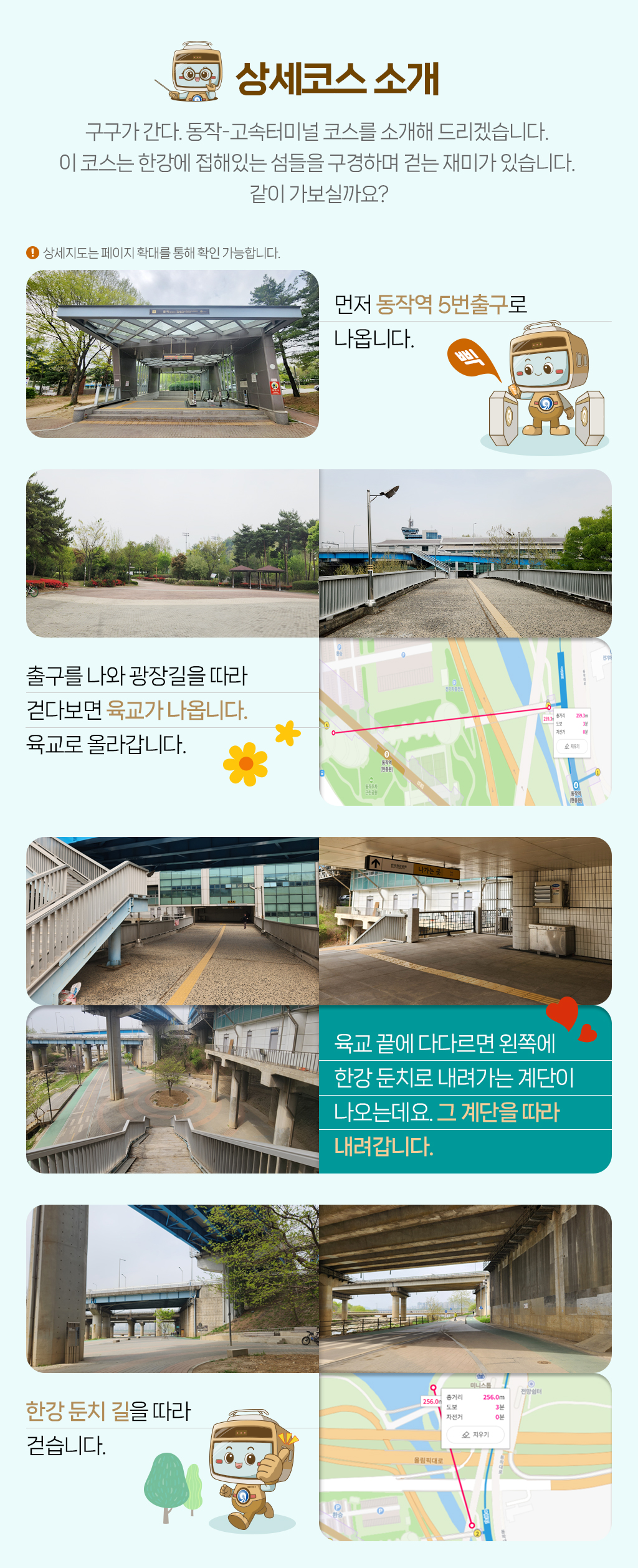

[상세코스 소개]구구가 간다. 동작-고속터미널 코스를 소개해 드리겠습니다. 
이 코스는 한강에 접해있는 섬들을 구경하며 걷는 재미가 있습니다. 
같이 가보실까요?
먼저 동작역 5번출구로 
나옵니다.
출구를 나와 광장길을 따라 
걷다보면 육교가 나옵니다. 
육교로 올라갑니다. 
육교 끝에 다다르면 왼쪽에 
한강 둔치로 내려가는 계단이 
나오는데요. 그 계단을 따라 
내려갑니다. 
한강 둔치 길을 따라 
걷습니다. 
