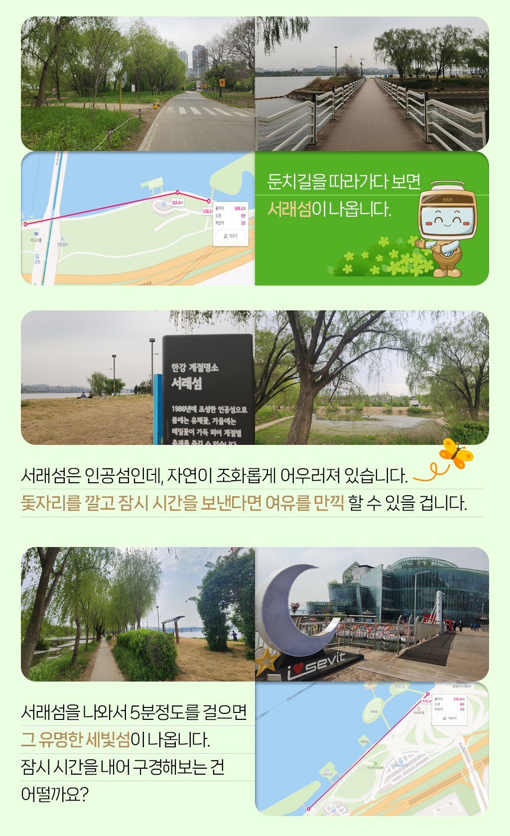 

둔치길을 따라가다 보면 
서래섬이 나옵니다.
서래섬은 인공섬인데, 자연이 조화롭게 어우러져 있습니다. 
돛자리를 깔고 잠시 시간을 보낸다면 여유를 만끽 할 수 있을 겁니다.
서래섬을 나와서 5분정도를 걸으면 
그 유명한 세빛섬이 나옵니다. 
잠시 시간을 내어 구경해보는 건 
어떨까요?


