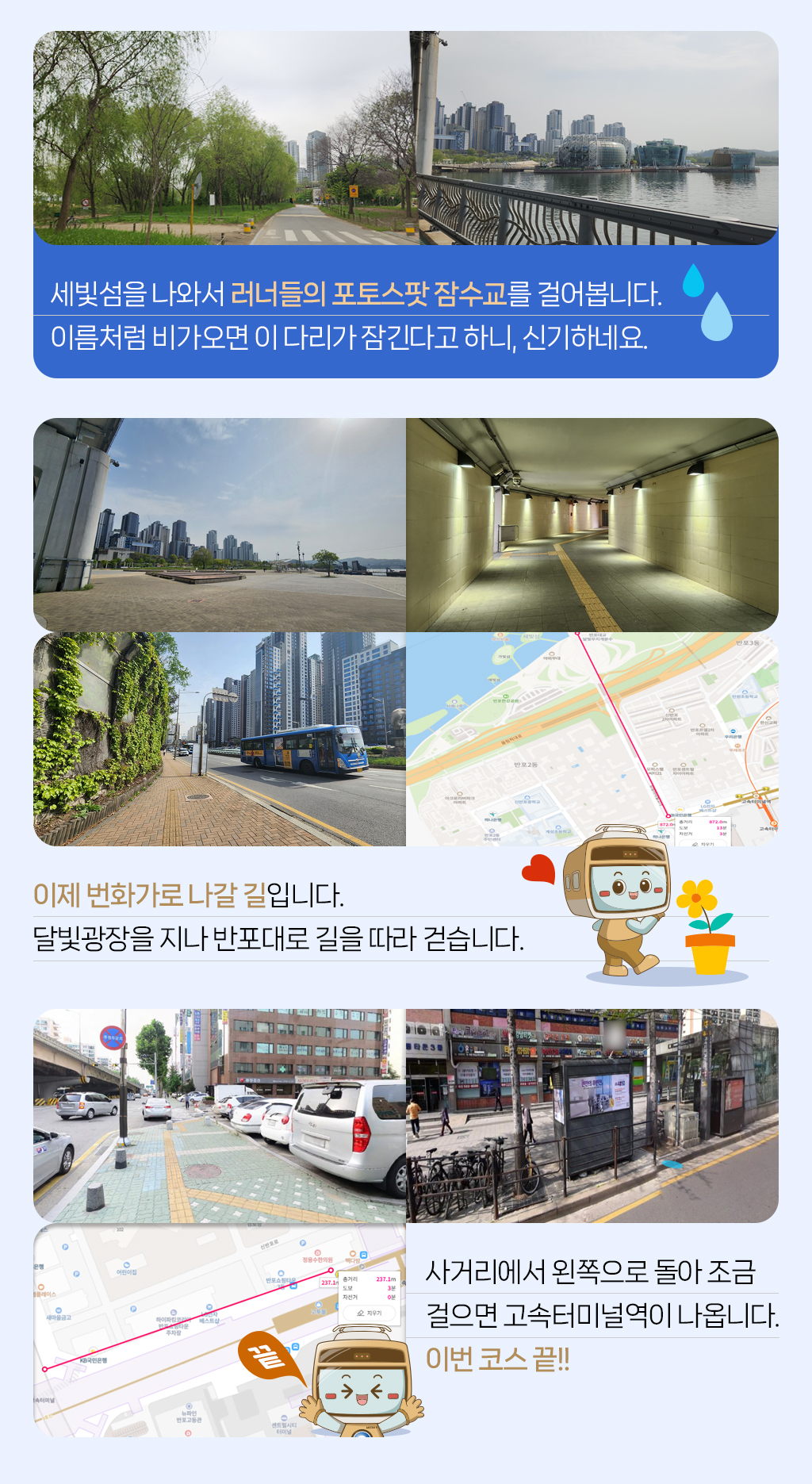 

세빛섬을 나와서 러너들의 포토스팟 잠수교를 걸어봅니다. 
이름처럼 비가오면 이 다리가 잠긴다고 하니, 신기하네요. 
이제 번화가로 나갈 길입니다. 
달빛광장을 지나 반포대로 길을 따라 걷습니다. 
사거리에서 왼쪽으로 돌아 조금 
걸으면 고속터미널역이 나옵니다. 
이번 코스 끝!! 

