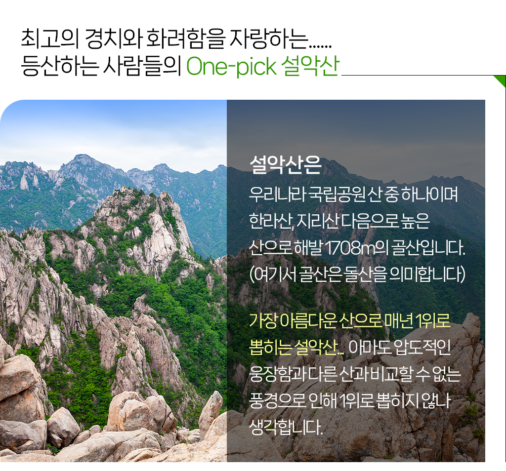 최고의 경치와 화려함을 자랑하는...... 등산하는 사람들의 One-pick 설악산, 설악산은 우리나라 국립공원 산 중 하나이며 한라산, 지리산 다음으로 높은 산으로 해발 1708m의 골산입니다. (여기서 골산은 돌산을 의미합니다)가장 아름다운 산으로 매년 1위로 뽑히는 설악산...  아마도 압도적인 웅장함과 다른 산과 비교할 수 없는 풍경으로 인해 1위로 뽑히지 않나 생각합니다.