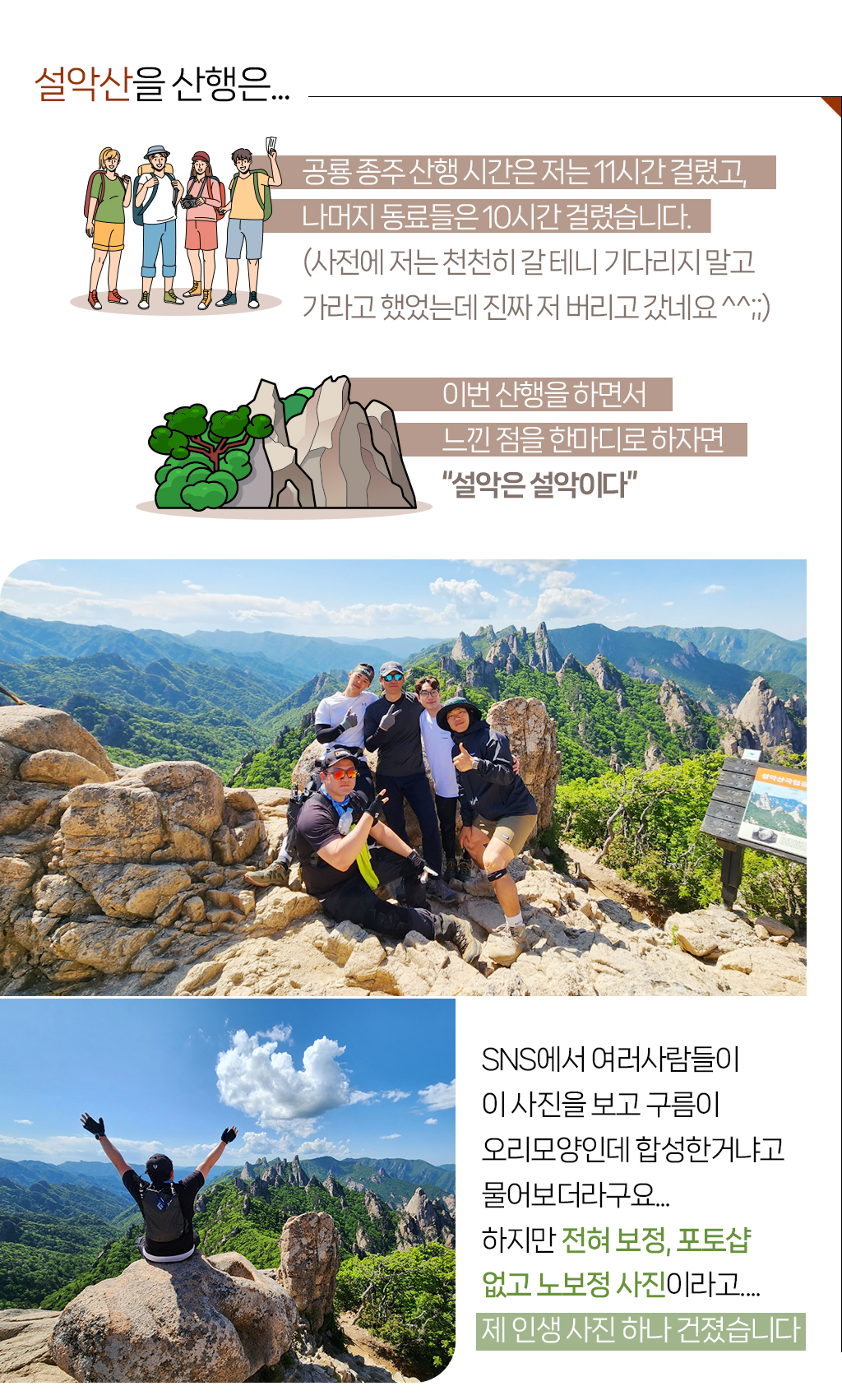 설악산을 산행은...공룡 종주 산행 시간은 저는 11시간 걸렸고, 나머지 동료들은 10시간 걸렸습니다.(사전에 저는 천천히 갈 테니 기다리지 말고 가라고 했었는데 진짜 저 버리고 갔네요 ^^;;) 이번 산행을 하면서 느낀 점을 한마디로 하자면 “설악은 설악이다” 
				SNS에서 여러사람들이 이 사진을 보고 구름이 오리모양인데 합성한거냐고 물어보더라구요... 하지만 전혀 보정, 포토샵 없고 노보정 사진이라고....제 인생 사진 하나 건졌습니다