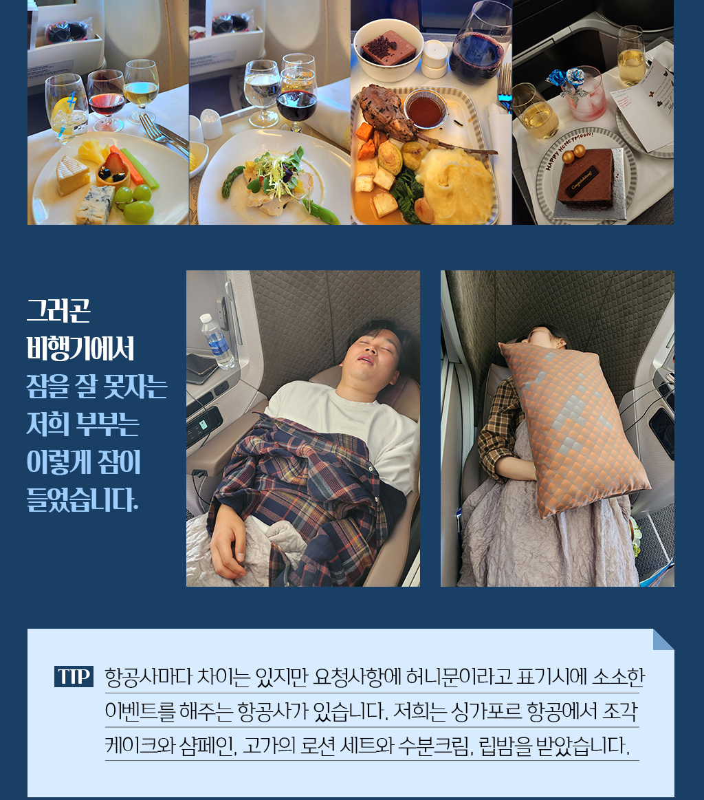 그러곤 비행기에서 잠을 잘 못자는 저희 부부는 이렇게 잠이 들었습니다. tip. 항공사마다 차이는 있지만 요청사항에 허니문이라고 표기시에 소소한 이벤트를 해주는 항공사가 있습니다. 저희는 싱가포르 항공에서 조각 케이크와 샴페인, 고가의 로션 세트와 수분크림, 립밤을 받았습니다.