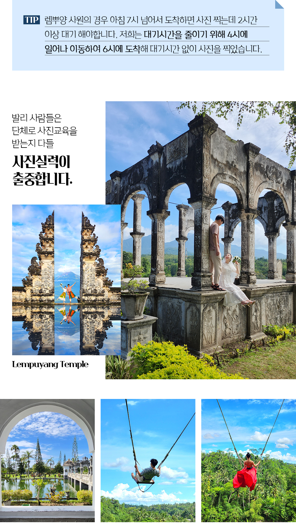tip. 렘뿌양 사원의 경우 아침 7시 넘어서 도착하면 사진 찍는데 2시간 이상 대기 해야합니다. 저희는 대기시간을 줄이기 위해 4시에 일어나 이동하여 6시에 도착해 대기시간 없이 사진을 찍었습니다.
				발리 사람들은 단체로 사진교육을 받는지 다들 사진실력이 출중합니다.