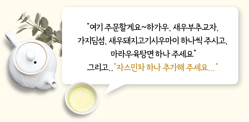 여기 주문할게요~ 하가우, 새우부추교자, 가지딤섬, 새우돼지고기시우마이 하나씩 주시고, 마라우육탕면 하나 주세요. 그리고..자스민차 하나 추가해 주세요... 