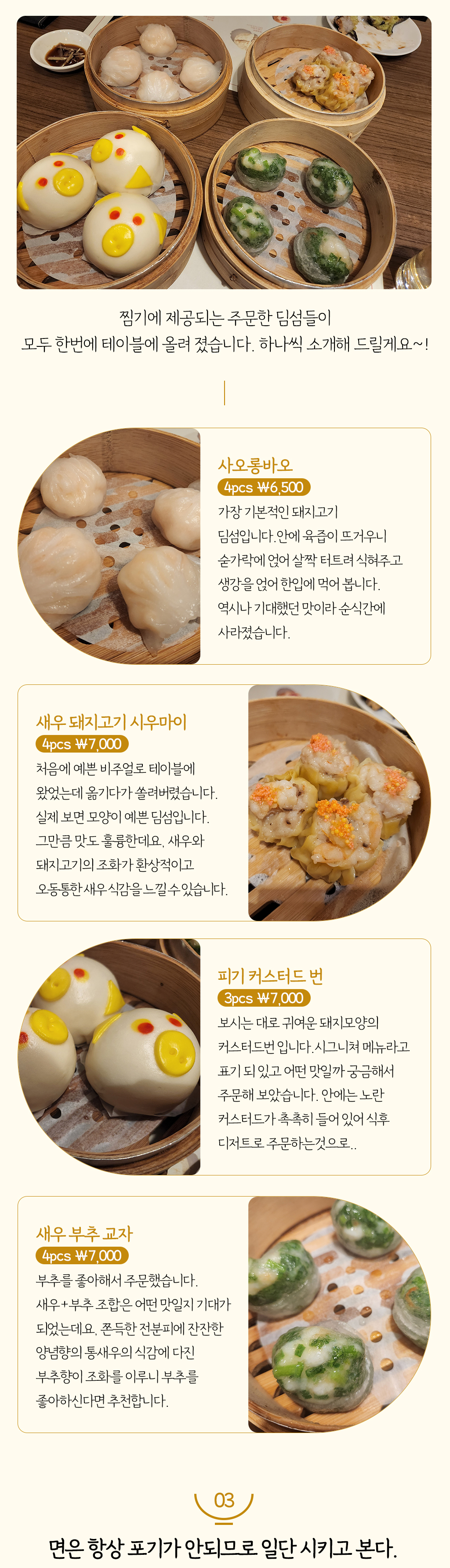 찜기에 제공되는 주문한 딤섬들이 모두 한번에 테이블에 올려 졌습니다. 하나씩 소개해 드릴게요~!
				사오롱바오-4pcs ￦6,500 : 가장 기본적인 돼지고기 딤섬입니다.안에 육즙이 뜨거우니 숟가락에 얹어 살짝 터트려 식혀주고 생강을 얹어 한입에 먹어 봅니다. 역시나 기대했던 맛이라 순식간에 사라졌습니다.
				새우 돼지고기 시우마이-4pcs ￦7,000 : 처음에 예쁜 비주얼로 테이블에 왔었는데 옮기다가 쏠려버렸습니다. 실제 보면 모양이 예쁜 딤섬입니다. 그만큼 맛도 훌륭한데요, 새우와 돼지고기의 조화가 환상적이고 오동통한 새우 식감을 느낄 수 있습니다.
				피기 커스터드 번-3pcs ￦7,000 : 보시는 대로 귀여운 돼지모양의 커스터드번 입니다.시그니쳐 메뉴라고 표기 되 있고 어떤 맛일까 궁금해서 주문해 보았습니다. 안에는 노란 커스터드가 촉촉히 들어 있어 식후 디저트로 주문하는것으로..
				새우 부추 교자-4pcs ￦7,000 : 부추를 좋아해서 주문했습니다. 새우+부추 조합은 어떤 맛일지 기대가 되었는데요, 쫀득한 전분피에 잔잔한 양념향의 통새우의 식감에 다진 부추향이 조화를 이루니 부추를 좋아하신다면 추천합니다.  
				3. 면은 항상 포기가 안되므로 일단 시키고 본다.