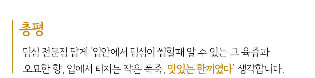 총평 : 딤섬 전문점 답게 ‘입안에서 딤섬이 씹힐때 알 수 있는 그 육즙과 오묘한 향, 입에서 터지는 작은 폭죽, 맛있는 한끼였다’ 생각합니다.  