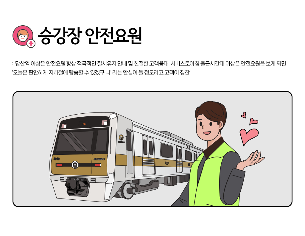 
				<승강장 안전요원> 당산역 이상은 안전요원 항상 적극적인 질서유지 안내 및 친절한 고객응대 서비스로아침 출근시간대 이상은 안전요원을 보게 되면 '오늘은 편안하게 지 하철에 탑승할 수 있겠구 나'라는 안심이 들 정도라 고 고객이 칭찬 