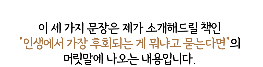 이 세 가지 문장은 제가 소개해드릴 책인 '인생에서 가장 후회되는 게 뭐냐고 묻는다면'의 머릿말에 나오는 내용입니다. 