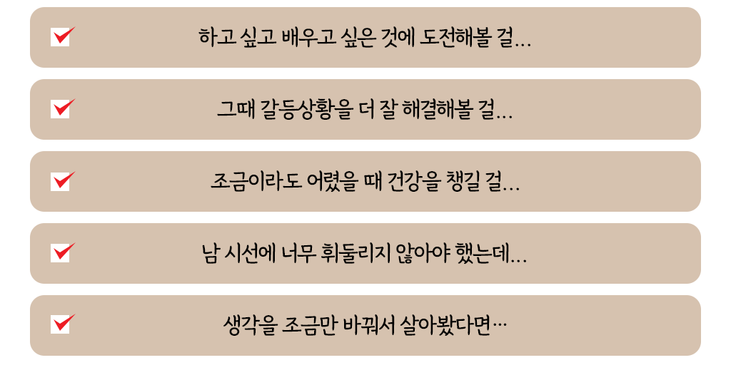 하고 싶고 배우고 싶은 것에 도전해볼 걸...그때 갈등상황을 더 잘 해결해볼 걸...조금이라도 어렸을 때 건강을 챙길 걸...남 시선에 너무 휘둘리지 않아야 했는데...생각을 조금만 바꿔서 살아봤다면…