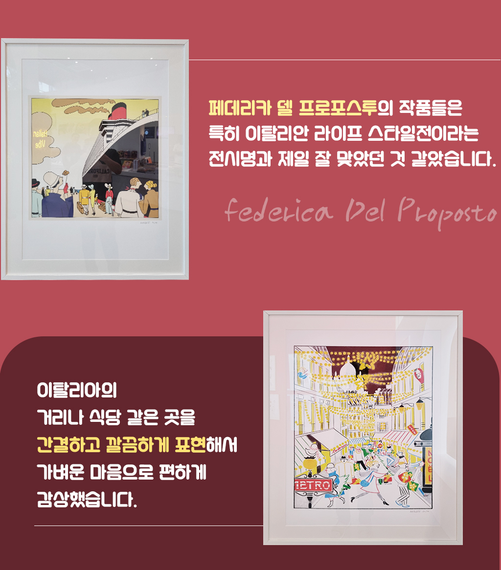페데리카 델 프로포스투의 작품들은 특히 이탈리안 라이프 스타일전이라는 전시명과 제일 잘 맞았던 것 같았습니다. 이탈리아의 거리나 식당 같은 곳을 간결하고 깔끔하게 표현해서 가벼운 마음으로 편하게 감상했습니다.