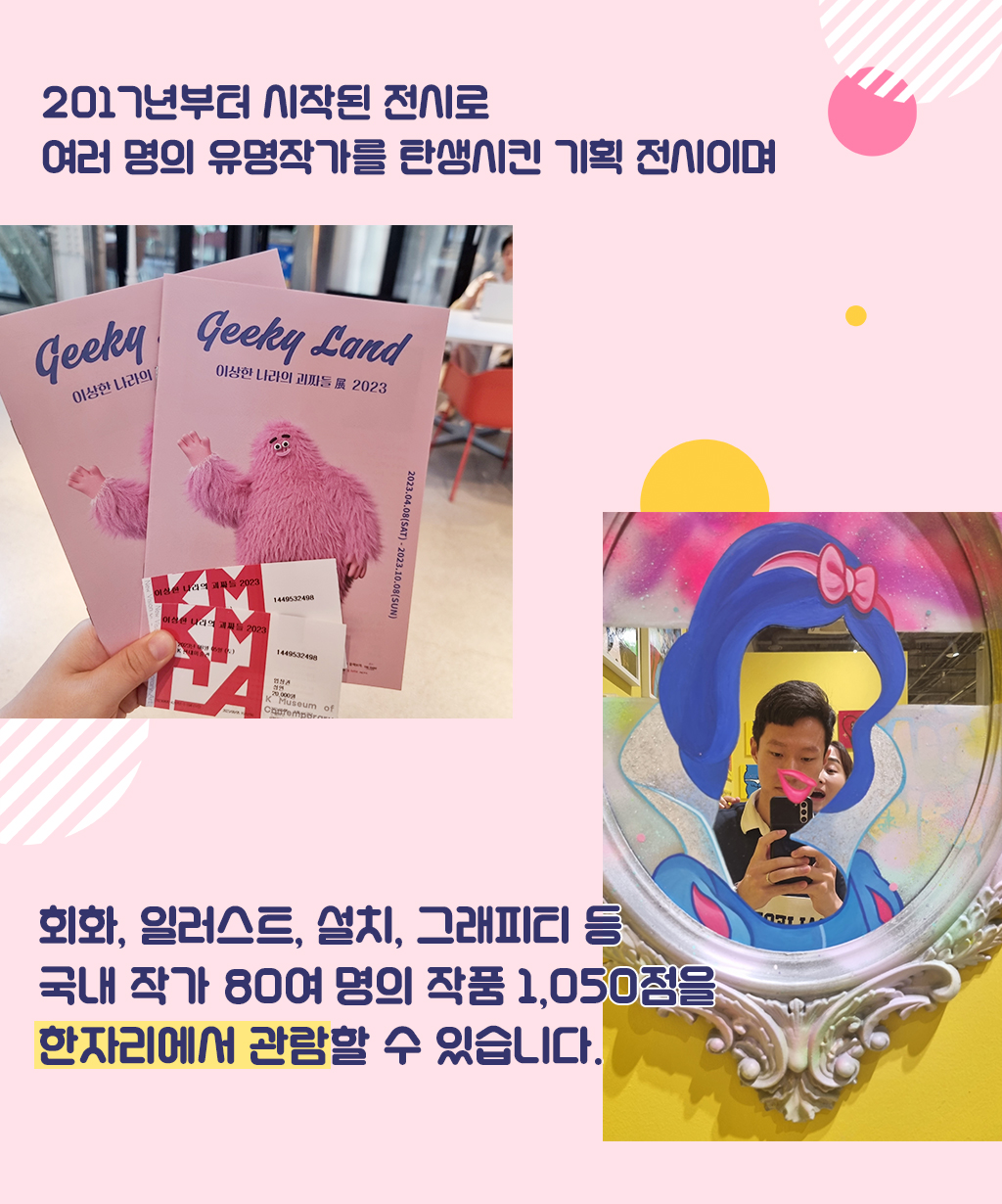 2017년부터 시작된 전시로 여러 명의 유명작가를 탄생시킨 기획 전시이며 회화, 일러스트, 설치, 그래피티 등 국내 작가 80여 명의 작품 1,050점을 한자리에서 관람할 수 있습니다. 