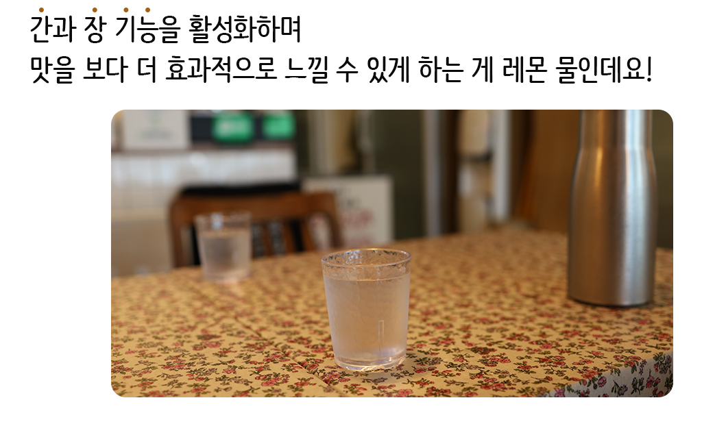 간과 장 기능을 활성화하며 맛을 보다 더 효과적으로 느낄 수 있게 하는 게 레몬 물인데요!