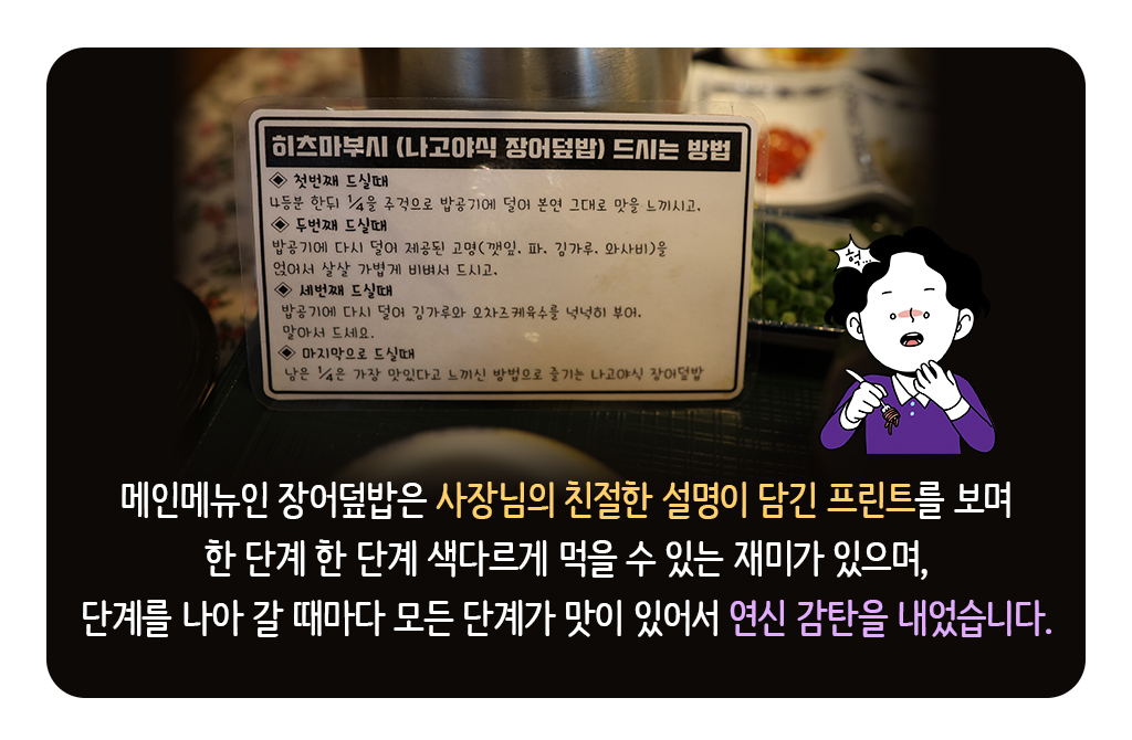 메인메뉴인 장어덮밥은 사장님의 친절한 설명이 담긴 프린트를 보며 한 단계 한 단계 색다르게 먹을 수 있는 재미가 있으며, 단계를 나아 갈 때마다 모든 단계가 맛이 있어서 연신 감탄을 내었습니다.