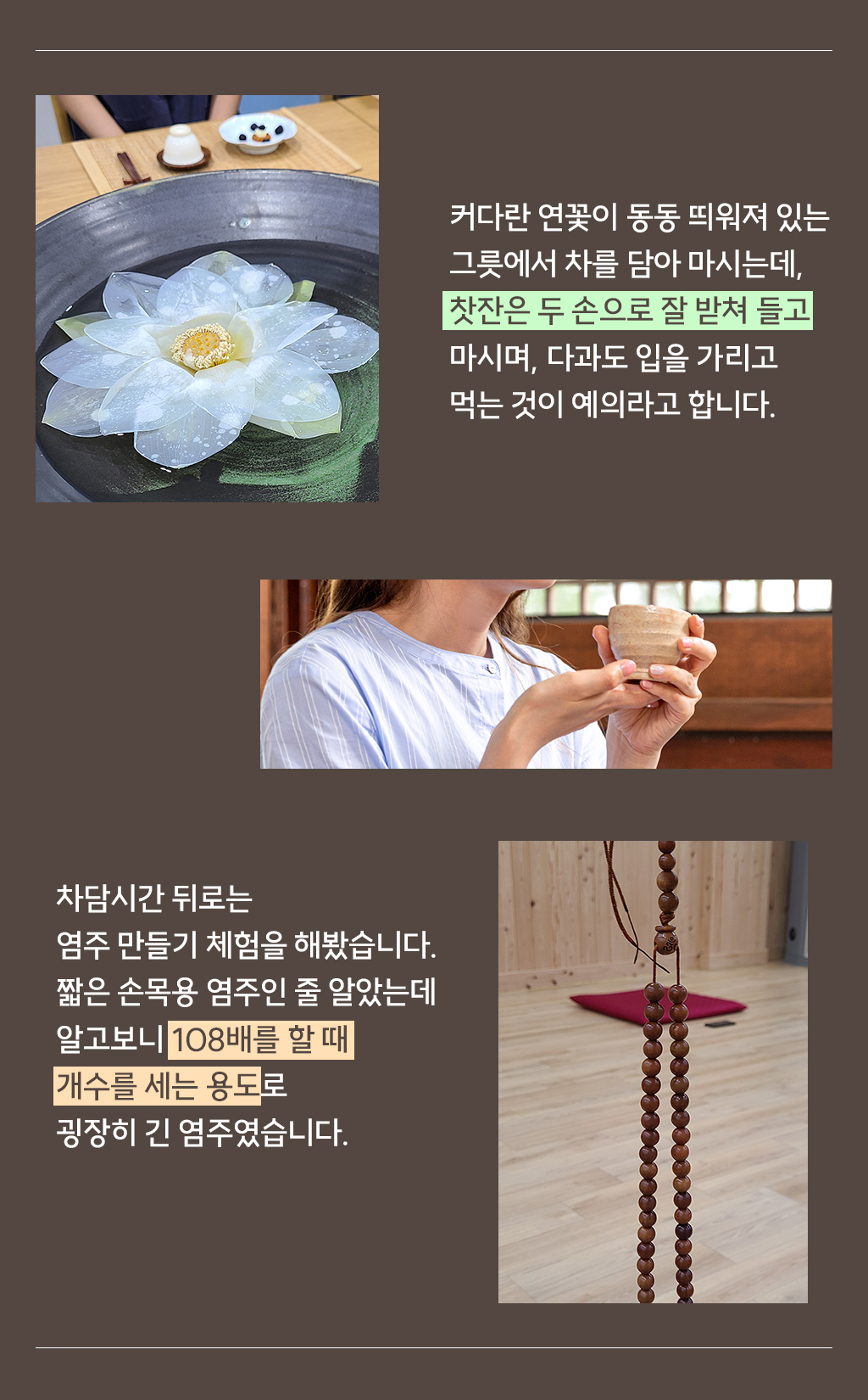 커다란 연꽃이 동동 띄워져 있는 그릇에서 차를 담아 마시는데,찻잔은 두 손으로 잘 받쳐 들고 마시며, 다과도 입을 가리고 먹는 것이 예의라고 합니다. 차담시간 뒤로는 염주 만들기 체험을 해봤습니다. 짧은 손목용 염주인 줄 알았는데 알고보니 108배를 할 때 개수를 세는 용도로 굉장히 긴 염주였습니다. 