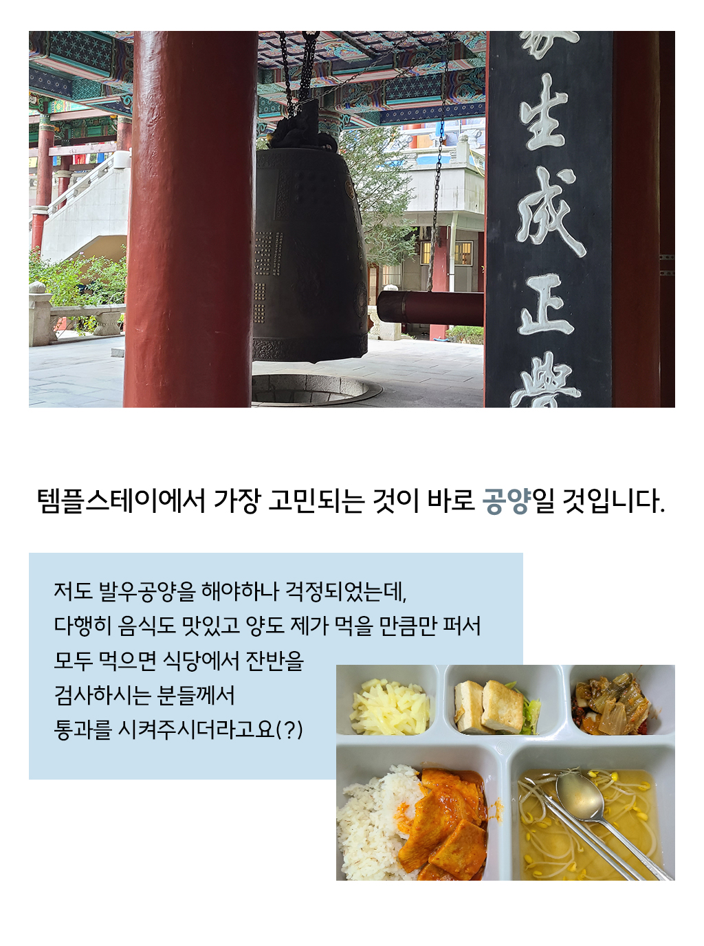 템플스테이에서 가장 고민되는 것이 바로 공양일 것입니다. 저도 발우공양을 해야하나 걱정되었는데, 다행히 음식도 맛있고 양도 제가 먹을 만큼만 퍼서 모두 먹으면 식당에서 잔반을 검사하시는 분들께서 통과를 시켜주시더라고요(?)