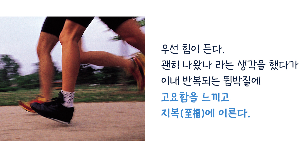 우선 힘이 든다. 괜히 나왔나 라는 생각을 했다가 이내 반복되는 뜀박질에 고요함을 느끼고지복(至福)에 이른다.