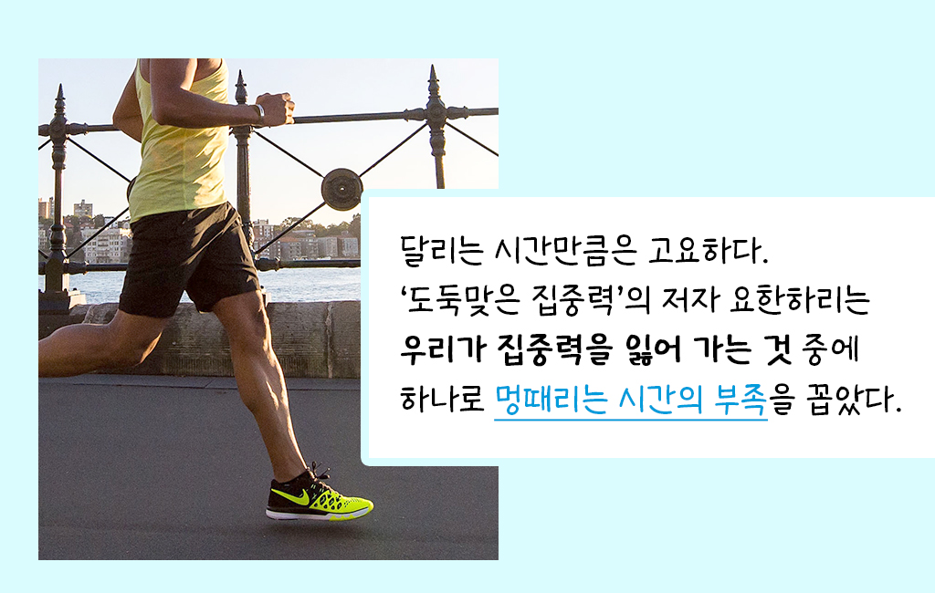 달리는 시간만큼은 고요하다. ‘도둑맞은 집중력’의 저자 요한하리는 우리가 집중력을 잃어 가는 것 중에 하나로 멍때리는 시간의 부족을 꼽았다.