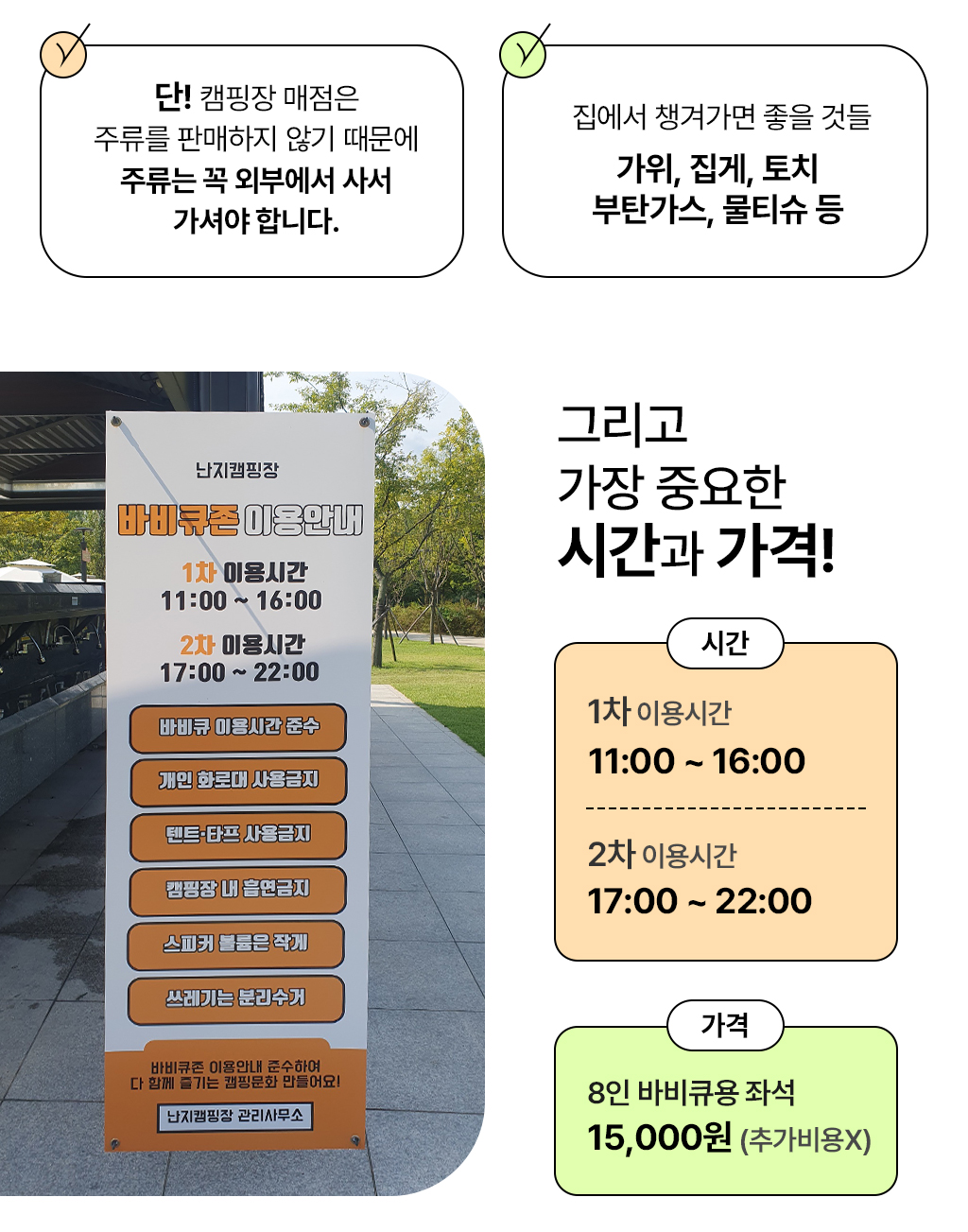 캠핑장 매점에서는 주류를 팔지 않기 때문에 주류는 외부에서 사서 가셔야 합니다. 집에서 가위, 집게, 토치, 부탄가스, 물티슈 등을 챙겨가면 좋습니다. 난지캠핑장 바비큐존 이용시간은 1차는 11시부터 16시까지 2차는 17시부터 22시까지입니다. 가격은 9인용 바베큐용 좌석 기준 15000원입니다. 추가비용 없습니다.