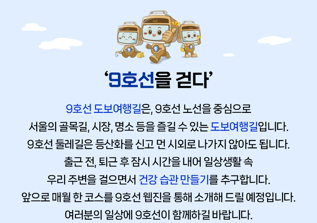 “9호선을 걷다” 9호선 도보여행길은, 9호선 노선을 중심으로 서울의 골목길, 시장, 명소 등을 즐길 수 있는 도보여행길입니다.9호선 둘레길은 등산화를 신고 먼 시외로 나가지 않아도 됩니다. 출근 전, 퇴근 후 잠시 시간을 내어 일상생활 속 우리 주변을 걸으면서 건강 습관 만들기를 추구합니다. 앞으로 매월 한 코스를 9호선 웹진을 통해 소개해 드릴 예정입니다. 여러분의 일상에 9호선이 함께하길 바랍니다. 
