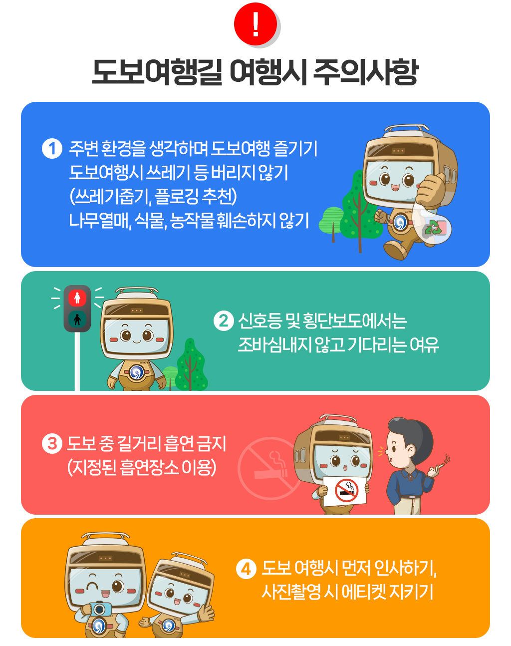 도보여행길 여행시 주의사항 : 1.주변 환경을 생각하며 도보여행 즐기기 도보여행시 쓰레기 등 버리지 않기 (쓰레기줍기, 플로깅 추천) 나무열매, 식물, 농작물 훼손하지 않기/ 
				2.신호등 및 횡단보도에서는 조바심내지 않고 기다리는 여유 / 3.도보 중 길거리 흡연 금지 (지정된 흡연장소 이용) / 4. 도보 여행시 먼저 인사하기,사진촬영 시 에티켓 지키기