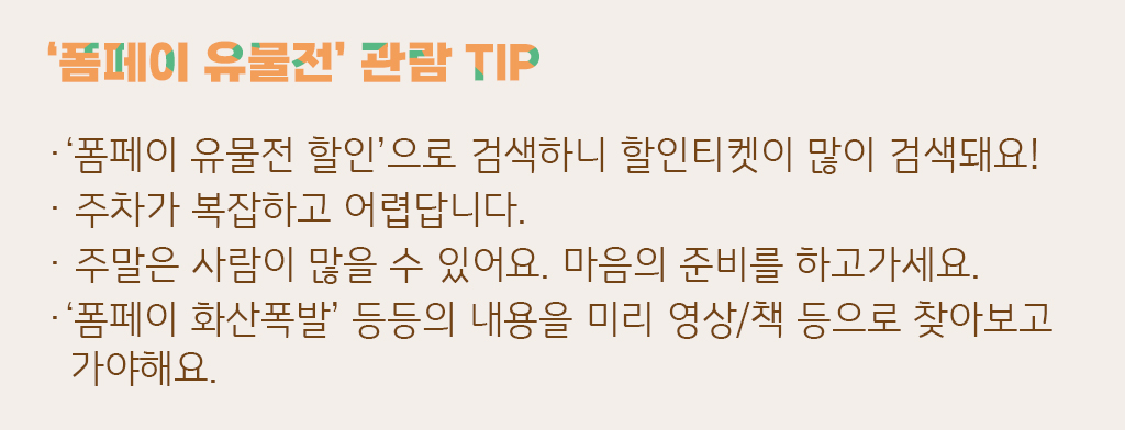 폼페이 유물전 관람 TIP - 폼페이 유물전 할인으로 검색하니 할인티켓이 많이 검색되요, 주차가 복잡하고 어렵답니다, 주말은 사람이 많을수 있어요 마음의 준비를 하고 가세요, 폼페이 화산폭발 등등의 내용을 미리 영상 책 등으로 찾아보고 가야해요