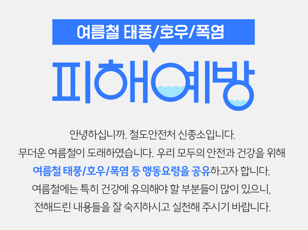 안녕하십니까. 철도안전처 신종소입니다. 무더운 여름철이 도래하였습니다. 우리 모두의 안전과 건강을 위해 여름철 태풍/호우/폭염 등 행동요령을 공유하고자 합니다. 여름철에는 특히 건강에 유의해야 할 부분들이 많이 있으니, 전해드린 내용들을 잘 숙지하시고 실천해 주시기 바랍니다.