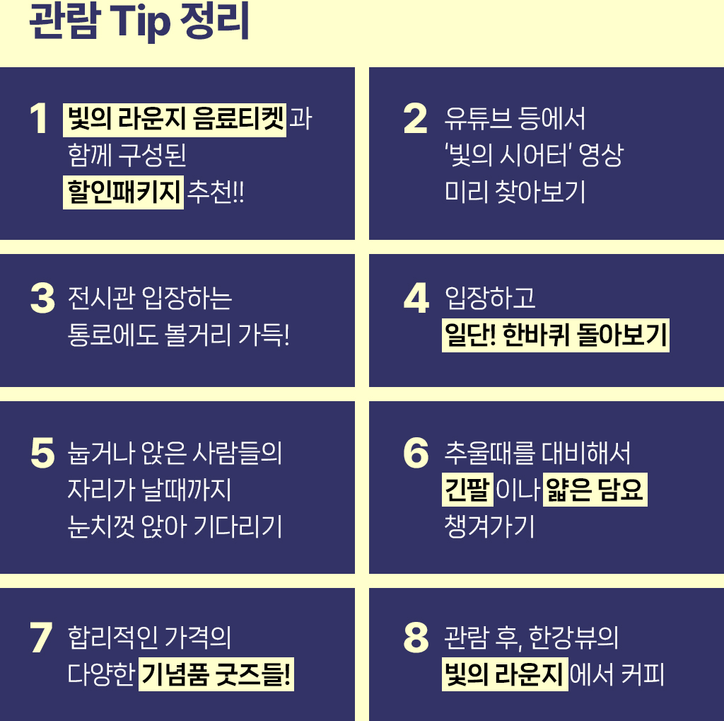 관람 TIP 정리 / 1. 빛의 라운지 음료티켓과 함께 구성된 할인패키지 추천!! / 2. 유튜브 등에서 '빛의 시어터'영상 미리 찾아보기 / 3. 전시관 입장하는 통로에도 볼거리 가득! / 4. 입장하고 일단! 한바퀴 돌아보기 / 5. 눕거나 앉은 사람들의 자리가 날때까지 눈치껏 앉아 기다리기 / 6. 추울때를 대비해서 긴팔이나 얇은 담요 챙겨가기 / 7. 합리적인 가격의 다양한 기념품 굿즈들! / 8. 관람 후, 한강뷰의 빛의 라운지에서 커피