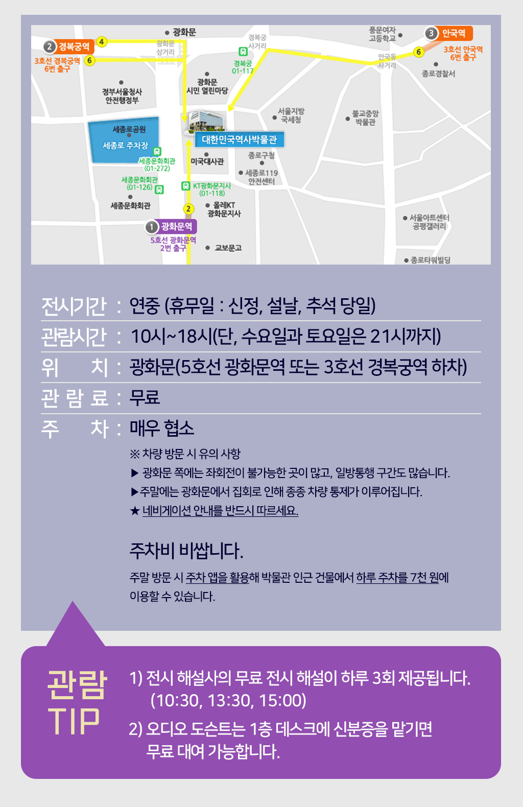 전시시간:연중 (휴무일 : 신정, 설날, 추석 당일), 관람시간:10시~18시(단, 수요일과 토요일은 21시까지), 위치:광화문(5호선 광화문역 또는 3호선 경복궁역 하차), 관람료:무료, 주차:매우협소 ※ 차량 방문 시 유의 사항, 광화문 쪽에는 좌회전이 불가능한 곳이 많고, 일방통행 구간도 많습니다. 주말에는 광화문에서 집회로 인해 종종 차량 통제가 이루어집니다. 네비게이션 안내를 반드시 따르세요. 주말 방문 시 주차 앱을 활용해 박물관 인근 건물에서 하루 주차를 7천 원에 이용할 수 있습니다. 관람tip 1) 전시 해설사의 무료 전시 해설이 하루 3회 제공됩니다.(10:30, 13:30, 15:00) 2) 오디오 도슨트는 1층 데스크에 신분증을 맡기면 무료 대여 가능합니다.
