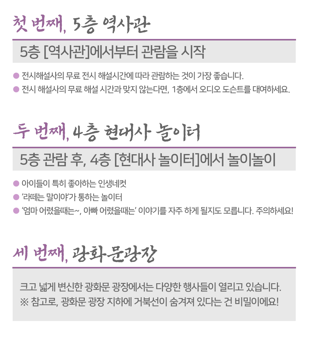 첫 번째, 5층 역사관, 5층 [역사관]에서부터 관람을 시작 ● 전시해설사의 무료 전시 해설시간에 따라 관람하는 것이 가장 좋습니다. ● 전시 해설사의 무료 해설 시간과 맞지 않는다면, 1층에서 오디오 도슨트를 대여하세요. 두 번째,4층 현대사 놀이터 5층 관람 후, 4층 [현대사 놀이터]에서 놀이놀이 ● 아이들이 특히 좋아하는 인생네컷  ● ‘라떼는 말이야’가 통하는 놀이터 ● ‘엄마 어렸을때는~, 아빠 어렸을때는’ 이야기를 자주 하게 될지도 모릅니다. 주의하세요!세 번째, 광화문광장 크고 넓게 변신한 광화문 광장에서는 다양한 행사들이 열리고 있습니다. ※ 참고로, 광화문 광장 지하에 거북선이 숨겨져 있다는 건 비밀이에요!