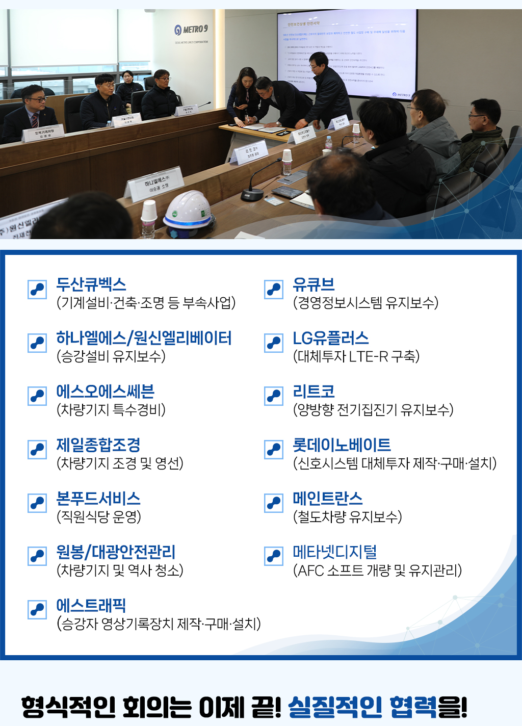 두산큐벡스 (기계설비·건축·조명 등 부속사업) 하나엘에스/원신엘리베이터 (승강설비 유지보수) 에스오에스쎄븐 (차량기지 특수경비) 제일종합조경 (차량기지 조경 및 영선) 본푸드서비스 (직원식당 운영) 원봉/대광안전관리 (차량기지 및 역사 청소) 메타넷디지털 (AFC 소프트 개량 및 유지관리) 유큐브 (경영정보시스템 유지보수) LG유플러스 (대체투자 LTE-R 구축) 리트코 (양방향 전기집진기 유지보수) 롯데이노베이트 (신호시스템 대체투자 제작·구매·설치) 메인트란스 (철도차량 유지보수) 에스트래픽 (승강자 영상기록장치 제작·구매·설치), 형식적인 회의는 이제 끝! 실질적인 협력을!