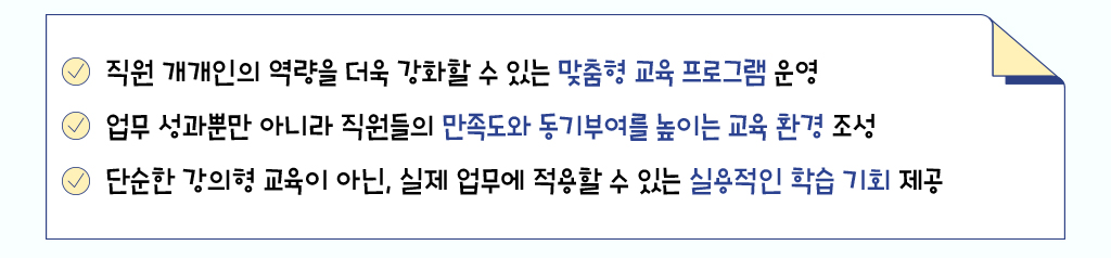 직원 개개인의 역량을 더욱 강화할 수 있는 맞춤형 교육 프로그램 운영, 업무 성과뿐만 아니라 직원들의 만족도와 동기부여를 높이는 교육 환경 조성, 단순한 강의형 교육이 아닌, 실제 업무에 적용할 수 있는 실용적인 학습 기회 제공
