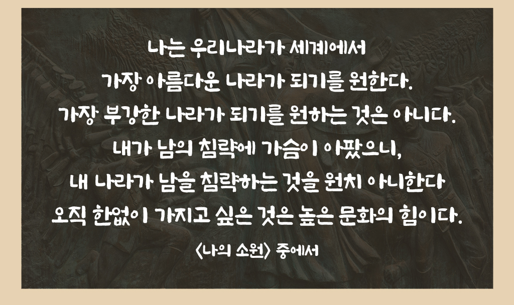 나는 우리나라가 세계에서 가장 아름다운 나라가 되기를 원한다. 가장 부강한 나라가 되기를 원하는 것은 아니다. 내가 남의 침략에 가슴이 아팠으니, 내 나라가 남을 침략하는것을 원치 아니한다. 오직 한없이 가지고 싶은 것은 높은 문화의 힘이다. <나의 소원> 중에서